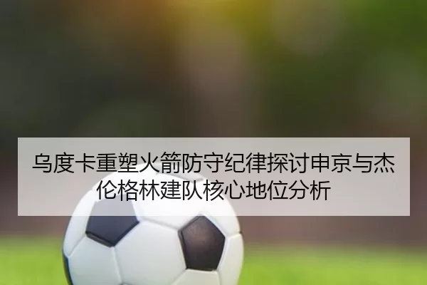 乌度卡重塑火箭防守纪律探讨申京与杰伦格林建队核心地位分析